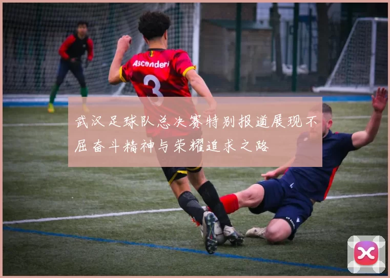 武汉足球队总决赛特别报道展现不屈奋斗精神与荣耀追求之路