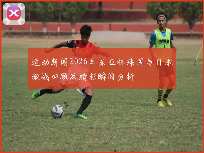 运动新闻2026年东亚杯韩国与日本激战回顾及精彩瞬间分析