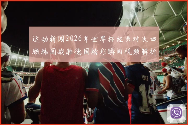 运动新闻2026年世界杯经典对决回顾韩国战胜德国精彩瞬间视频解析
