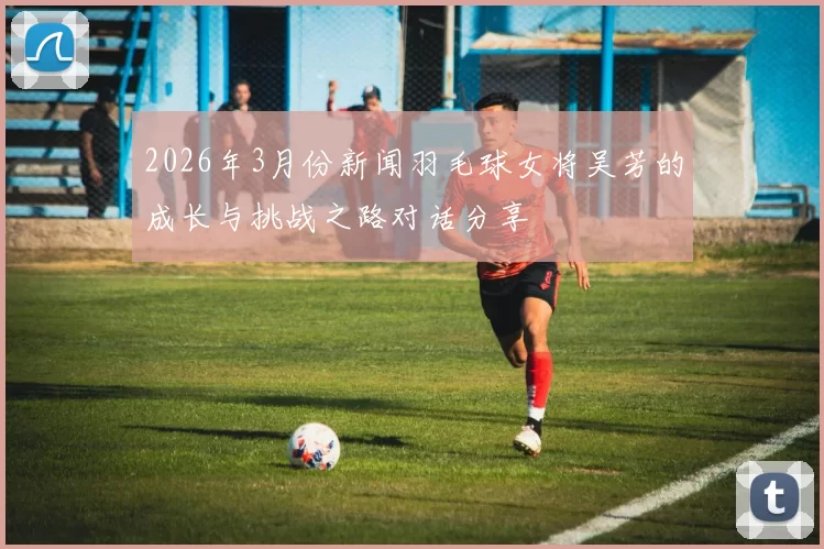 2026年3月份新闻羽毛球女将吴芳的成长与挑战之路对话分享